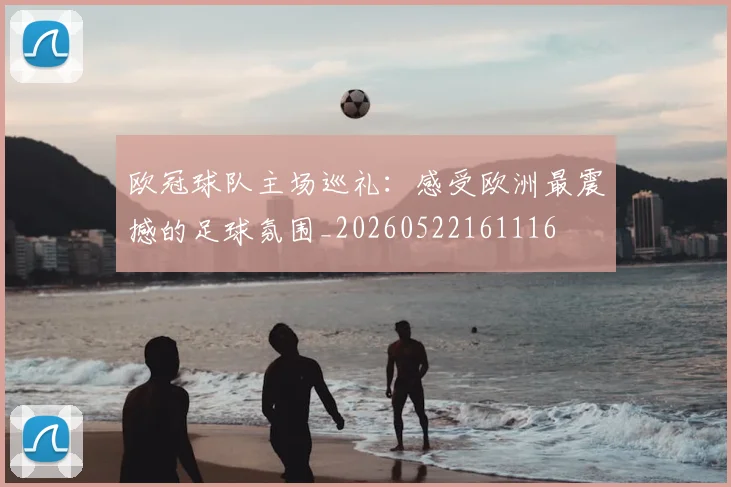 欧冠球队主场巡礼:感受欧洲最震撼的足球氛围_20260522161116