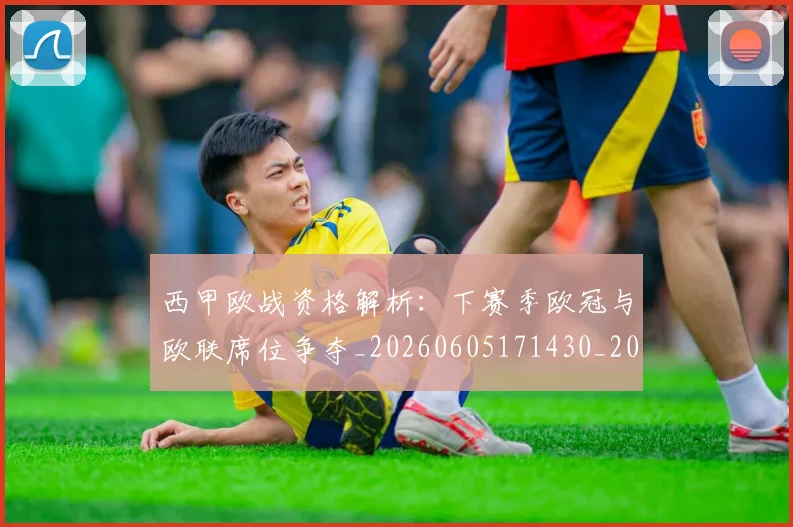 西甲欧战资格解析:下赛季欧冠与欧联席位争夺_20260605171430_20260703181901
