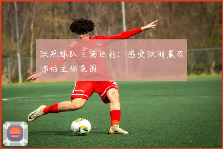 欧冠球队主场巡礼:感受欧洲最恐怖的主场氛围
