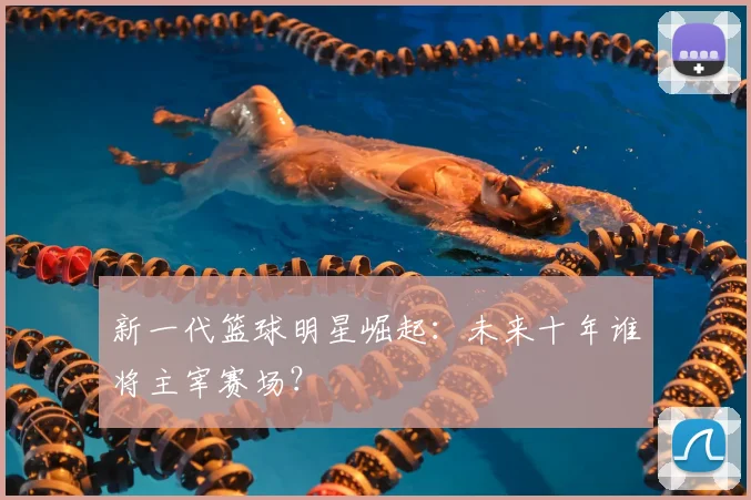 新一代篮球明星崛起：未来十年谁将主宰赛场？