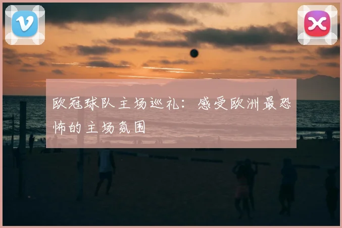 欧冠球队主场巡礼:感受欧洲最恐怖的主场氛围