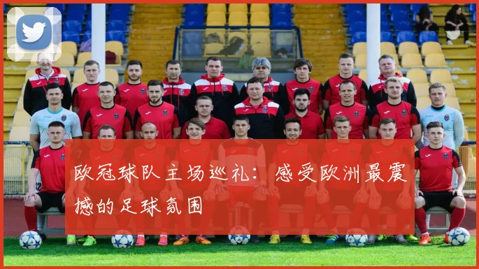 欧冠球队主场巡礼:感受欧洲最震撼的足球氛围