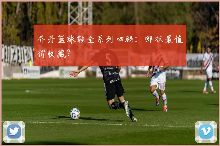 乔丹篮球鞋全系列回顾：哪双最值得收藏？