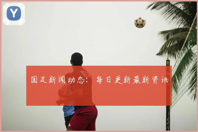 国足新闻动态：每日更新最新资讯
