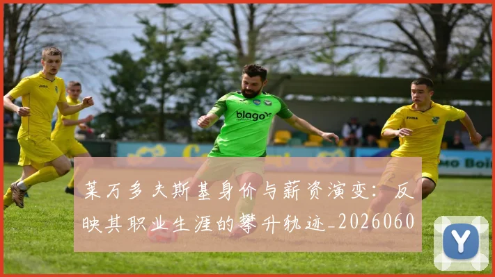 莱万多夫斯基身价与薪资演变：反映其职业生涯的攀升轨迹_20260605171413