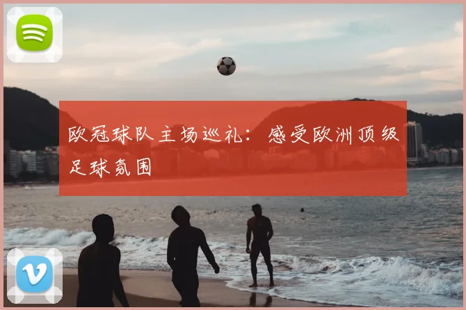 欧冠球队主场巡礼：感受欧洲顶级足球氛围