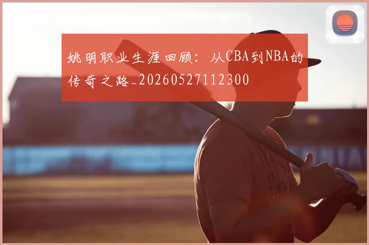姚明职业生涯回顾:从CBA到NBA的传奇之路_20260527112300