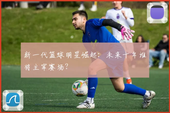 新一代篮球明星崛起:未来十年谁将主宰赛场?